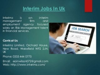 Interim Jobs In Uk
Interimz is an interim
management firm and
employment agency focused
solely on Risk Management talent
in financial services.
Contcat Us:
Interimz Limited, Orchard House,
New Road, Wakefield WF2 2JH,
UK
Phone: 0333 444 0775
Email: eoinwilson072@gmail.com
Web: http://www.interimz.com/
 