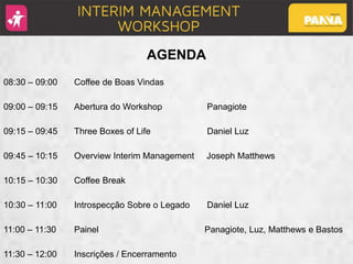 AGENDA
08:30 – 09:00 Coffee de Boas Vindas
09:00 – 09:15 Abertura do Workshop Panagiote
09:15 – 09:45 Three Boxes of Life Daniel Luz
09:45 – 10:15 Overview Interim Management Joseph Matthews
10:15 – 10:30 Coffee Break
10:30 – 11:00 Introspecção Sobre o Legado Daniel Luz
11:00 – 11:30 Painel Panagiote, Luz, Matthews e Bastos
11:30 – 12:00 Inscrições / Encerramento
 