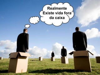 Realmente
Existe vida fora
da caixa
 