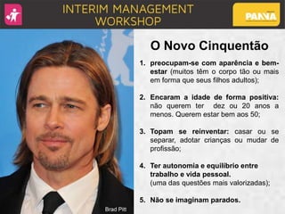 Brad Pitt
O Novo Cinquentão
1. preocupam-se com aparência e bem-
estar (muitos têm o corpo tão ou mais
em forma que seus filhos adultos);
2. Encaram a idade de forma positiva:
não querem ter dez ou 20 anos a
menos. Querem estar bem aos 50;
3. Topam se reinventar: casar ou se
separar, adotar crianças ou mudar de
profissão;
4. Ter autonomia e equilíbrio entre
trabalho e vida pessoal.
(uma das questões mais valorizadas);
5. Não se imaginam parados.
 