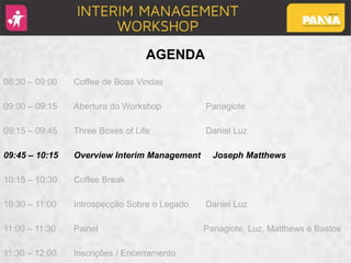 AGENDA
08:30 – 09:00 Coffee de Boas Vindas
09:00 – 09:15 Abertura do Workshop Panagiote
09:15 – 09:45 Three Boxes of Life Daniel Luz
09:45 – 10:15 Overview Interim Management Joseph Matthews
10:15 – 10:30 Coffee Break
10:30 – 11:00 Introspecção Sobre o Legado Daniel Luz
11:00 – 11:30 Painel Panagiote, Luz, Matthews e Bastos
11:30 – 12:00 Inscrições / Encerramento
 