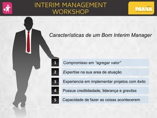 1
2
3
Compromisso em “agregar valor”
Characteristics of a good Interim Manager
4
5
Expertise na sua area de atuação
Experiencia em implementar projetos com êxito
Possue credibiladade, liderança e gravitas
Capacidade de fazer as coisas acontecerem
Características de um Bom Interim Manager
 