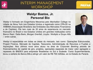 Waldyr é formado em Engenharia Mecanica pelo Manhattan College na
cidade de Nova York nos Estados Unidos e registrado como CPA-20 na
ANBIMA (Associação Brasileira das Entidades dos Mercados Financeiros
e de Capitais). Ele tem mais de 30 anos de experiencia no mercado
financeiro no Brasil e nos Estados Unidos em grandes instituições como
Banco Real / Delta Bank, Morgan Grenfell, Lloyds / Multiplic e Grupo Alfa
– entre outras.
Waldyr é especialista em todas as áreas do mercado, tais como: Operações Estruturadas,
Project Finance, Mercado de Capitais, Tesouraria, Administração de Recursos e Fusões e
Aquisições. Nos últimos nove anos atuou na área de Corporate Banking através de
financiamentos de capital de giro, projetos, operações especiais de maior valor agregado e
repasses do BNDES para empresas Brasileiras no Sul e Sudeste. Como Superintendente,
levou a carteira do Banco Alfa a atingir um valor de R$ 700 milhões, só no Estado do Paraná.
Waldyr Bastos, Jr.
Personal Bio
 