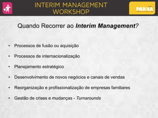 Quando Recorrer ao Interim Management?
• Processos de fusão ou aquisição
• Processos de internacionalização
• Planejamento estratégico
• Desenvolvimento de novos negócios e canais de vendas
• Reorganização e profissionalização de empresas familiares
• Gestão de crises e mudanças - Turnarounds
 