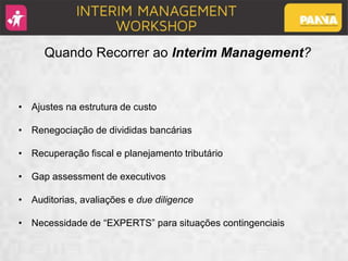 Quando Recorrer ao Interim Management?
• Ajustes na estrutura de custo
• Renegociação de divididas bancárias
• Recuperação fiscal e planejamento tributário
• Gap assessment de executivos
• Auditorias, avaliações e due diligence
• Necessidade de “EXPERTS” para situações contingenciais
 