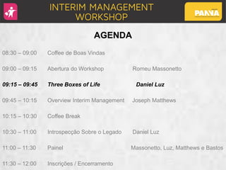 AGENDA
08:30 – 09:00 Coffee de Boas Vindas
09:00 – 09:15 Abertura do Workshop Romeu Massonetto
09:15 – 09:45 Three Boxes of Life Daniel Luz
09:45 – 10:15 Overview Interim Management Joseph Matthews
10:15 – 10:30 Coffee Break
10:30 – 11:00 Introspecção Sobre o Legado Daniel Luz
11:00 – 11:30 Painel Massonetto, Luz, Matthews e Bastos
11:30 – 12:00 Inscrições / Encerramento
 