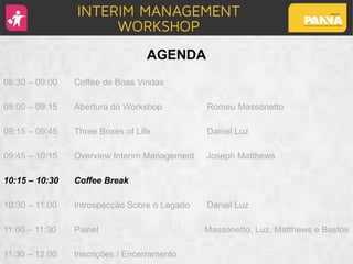 AGENDA
08:30 – 09:00 Coffee de Boas Vindas
09:00 – 09:15 Abertura do Workshop Romeu Massonetto
09:15 – 09:45 Three Boxes of Life Daniel Luz
09:45 – 10:15 Overview Interim Management Joseph Matthews
10:15 – 10:30 Coffee Break
10:30 – 11:00 Introspecção Sobre o Legado Daniel Luz
11:00 – 11:30 Painel Massonetto, Luz, Matthews e Bastos
11:30 – 12:00 Inscrições / Encerramento
 