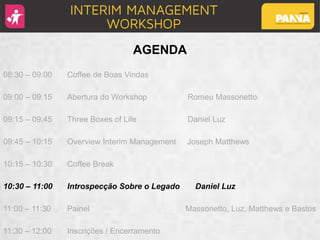 AGENDA
08:30 – 09:00 Coffee de Boas Vindas
09:00 – 09:15 Abertura do Workshop Romeu Massonetto
09:15 – 09:45 Three Boxes of Life Daniel Luz
09:45 – 10:15 Overview Interim Management Joseph Matthews
10:15 – 10:30 Coffee Break
10:30 – 11:00 Introspecção Sobre o Legado Daniel Luz
11:00 – 11:30 Painel Massonetto, Luz, Matthews e Bastos
11:30 – 12:00 Inscrições / Encerramento
 
