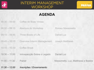 AGENDA
08:30 – 09:00 Coffee de Boas Vindas
09:00 – 09:15 Abertura do Workshop Romeu Massonetto
09:15 – 09:45 Three Boxes of Life Daniel Luz
09:45 – 10:15 Overview Interim Management Joseph Matthews
10:15 – 10:30 Coffee Break
10:30 – 11:00 Introspecção Sobre o Legado Daniel Luz
11:00 – 11:30 Painel Massonetto, Luz, Matthews e Bastos
11:30 – 12:00 Inscrições / Encerramento
 