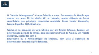 O “Interim Management” é uma Solução e uma Ferramenta de Gestão que
nasceu nos anos 70 do século XX na Holanda, sendo utilizada de forma
consolidada nas principais economias mundiais: Reino Unido, Alemanha,
França, Espanha, EUA, Brasil, etc.
Traduz-se na assunção de uma Missão por um Gestor Externo, durante um
determinado período de tempo, para executar um Plano de Ação ou um Projeto
específico, acordados com o
Empresário ou a Administração da Empresa, com vista à obtenção de
determinados resultados pré-definidos.
2
 