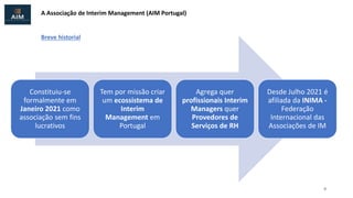 A Associação de Interim Management (AIM Portugal)
Constituiu-se
formalmente em
Janeiro 2021 como
associação sem fins
lucrativos
Tem por missão criar
um ecossistema de
Interim
Management em
Portugal
Agrega quer
profissionais Interim
Managers quer
Provedores de
Serviços de RH
Desde Julho 2021 é
afiliada da INIMA -
Federação
Internacional das
Associações de IM
9
Breve historial
 