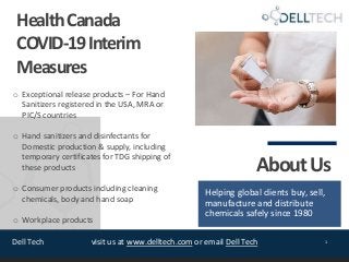 Dell Tech 1visit us at www.delltech.com or email Dell Tech
HealthCanada
COVID-19Interim
Measures
o Exceptional release products – For Hand
Sanitizers registered in the USA, MRA or
PIC/S countries
o Hand sanitizers and disinfectants for
Domestic production & supply, including
temporary certificates for TDG shipping of
these products
o Consumer products including cleaning
chemicals, body and hand soap
o Workplace products
AboutUs
Helping global clients buy, sell,
manufacture and distribute
chemicals safely since 1980
 