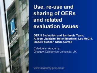 Use, re-use and sharing of OERs and related evaluation issues OER II Evaluation and Synthesis Team:  Allison Littlejohn, Helen Beetham, Lou McGill, Isobel Falconer, Claire Carroll Caledonian Academy Glasgow Caledonian University, UK www.academy.gcal.ac.uk 