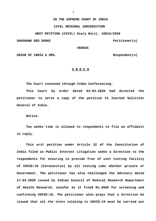 1
IN THE SUPREME COURT OF INDIA
CIVIL ORIGINAL JURISDICTION
WRIT PETITION (CIVIL) Diary No(s). 10816/2020
SHASHANK DEO SUDHI Petitioner(s)
VERSUS
UNION OF INDIA & ORS. Respondent(s)
O R D E R
The Court convened through Video Conferencing.
This Court by order dated 03.04.2020 had directed the
petitioner to serve a copy of the petition to learned Solicitor
General of India.
Notice.
Two weeks time is allowed to respondents to file an affidavit
in reply.
This writ petition under Article 32 of the Constitution of
India filed as Public Interest Litigation seeks a direction to the
respondents for ensuring to provide free of cost testing facility
of COVID-19 (Coronavirus) by all testing Labs whether private or
Government. The petitioner has also challenged the Advisory dated
17.03.2020 issued by Indian Council of Medical Research Department
of Health Research, insofar as it fixed Rs.4500 for screening and
confirming COVID-19. The petitioner also prays that a direction be
issued that all the tests relating to COVID-19 must be carried out
Digitally signed by
ASHA SUNDRIYAL
Date: 2020.04.08
18:21:38 IST
Reason:
Signature Not Verified
 