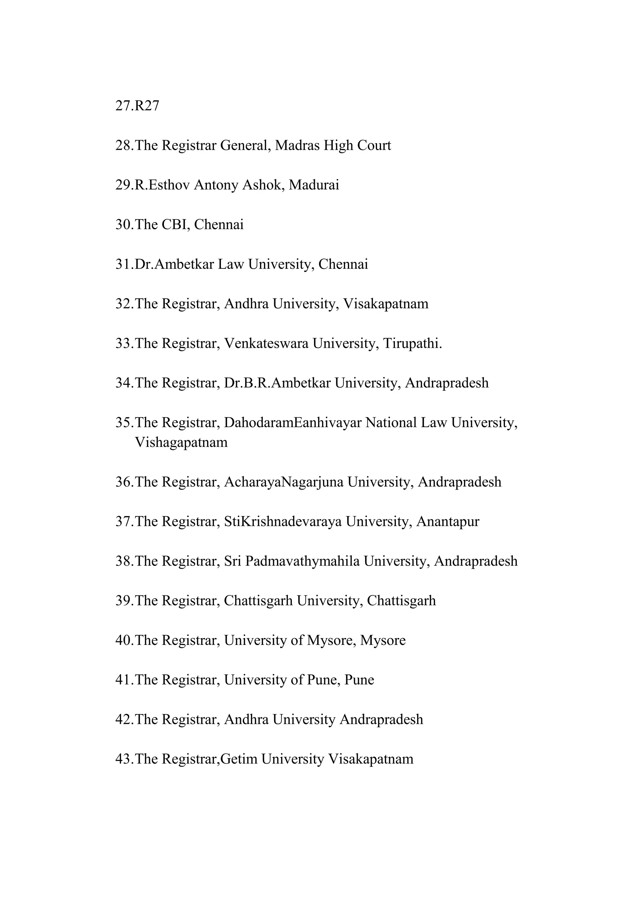 27.R27
28.The Registrar General, Madras High Court
29.R.Esthov Antony Ashok, Madurai
30.The CBI, Chennai
31.Dr.Ambetkar Law University, Chennai
32.The Registrar, Andhra University, Visakapatnam
33.The Registrar, Venkateswara University, Tirupathi.
34.The Registrar, Dr.B.R.Ambetkar University, Andrapradesh
35.The Registrar, DahodaramEanhivayar National Law University,
Vishagapatnam
36.The Registrar, AcharayaNagarjuna University, Andrapradesh
37.The Registrar, StiKrishnadevaraya University, Anantapur
38.The Registrar, Sri Padmavathymahila University, Andrapradesh
39.The Registrar, Chattisgarh University, Chattisgarh
40.The Registrar, University of Mysore, Mysore
41.The Registrar, University of Pune, Pune
42.The Registrar, Andhra University Andrapradesh
43.The Registrar,Getim University Visakapatnam

 