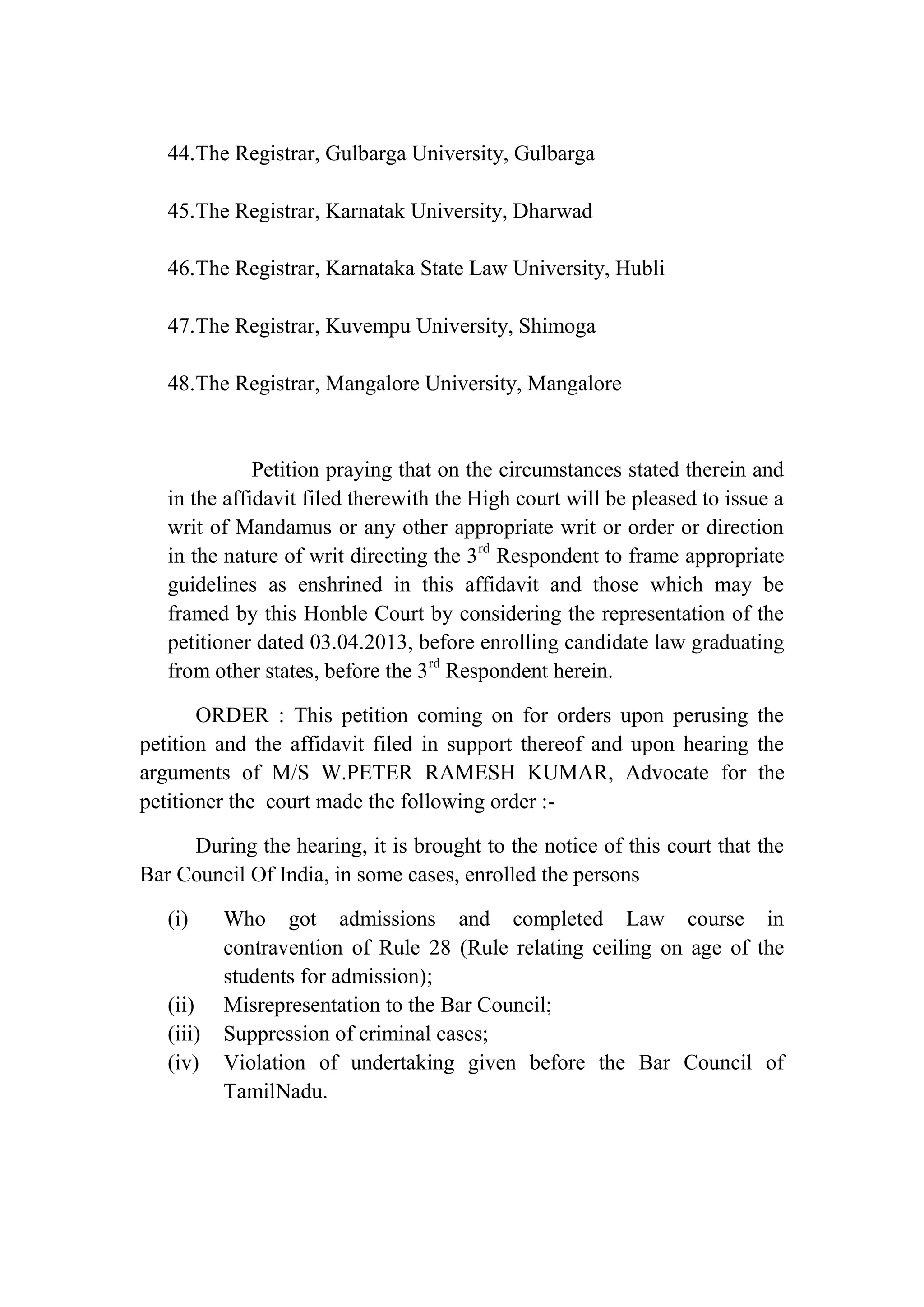 44.The Registrar, Gulbarga University, Gulbarga
45.The Registrar, Karnatak University, Dharwad
46.The Registrar, Karnataka State Law University, Hubli
47.The Registrar, Kuvempu University, Shimoga
48.The Registrar, Mangalore University, Mangalore

Petition praying that on the circumstances stated therein and
in the affidavit filed therewith the High court will be pleased to issue a
writ of Mandamus or any other appropriate writ or order or direction
in the nature of writ directing the 3rd Respondent to frame appropriate
guidelines as enshrined in this affidavit and those which may be
framed by this Honble Court by considering the representation of the
petitioner dated 03.04.2013, before enrolling candidate law graduating
from other states, before the 3rd Respondent herein.
ORDER : This petition coming on for orders upon perusing the
petition and the affidavit filed in support thereof and upon hearing the
arguments of M/S W.PETER RAMESH KUMAR, Advocate for the
petitioner the court made the following order :During the hearing, it is brought to the notice of this court that the
Bar Council Of India, in some cases, enrolled the persons
(i)

(ii)
(iii)
(iv)

Who got admissions and completed Law course in
contravention of Rule 28 (Rule relating ceiling on age of the
students for admission);
Misrepresentation to the Bar Council;
Suppression of criminal cases;
Violation of undertaking given before the Bar Council of
TamilNadu.

 