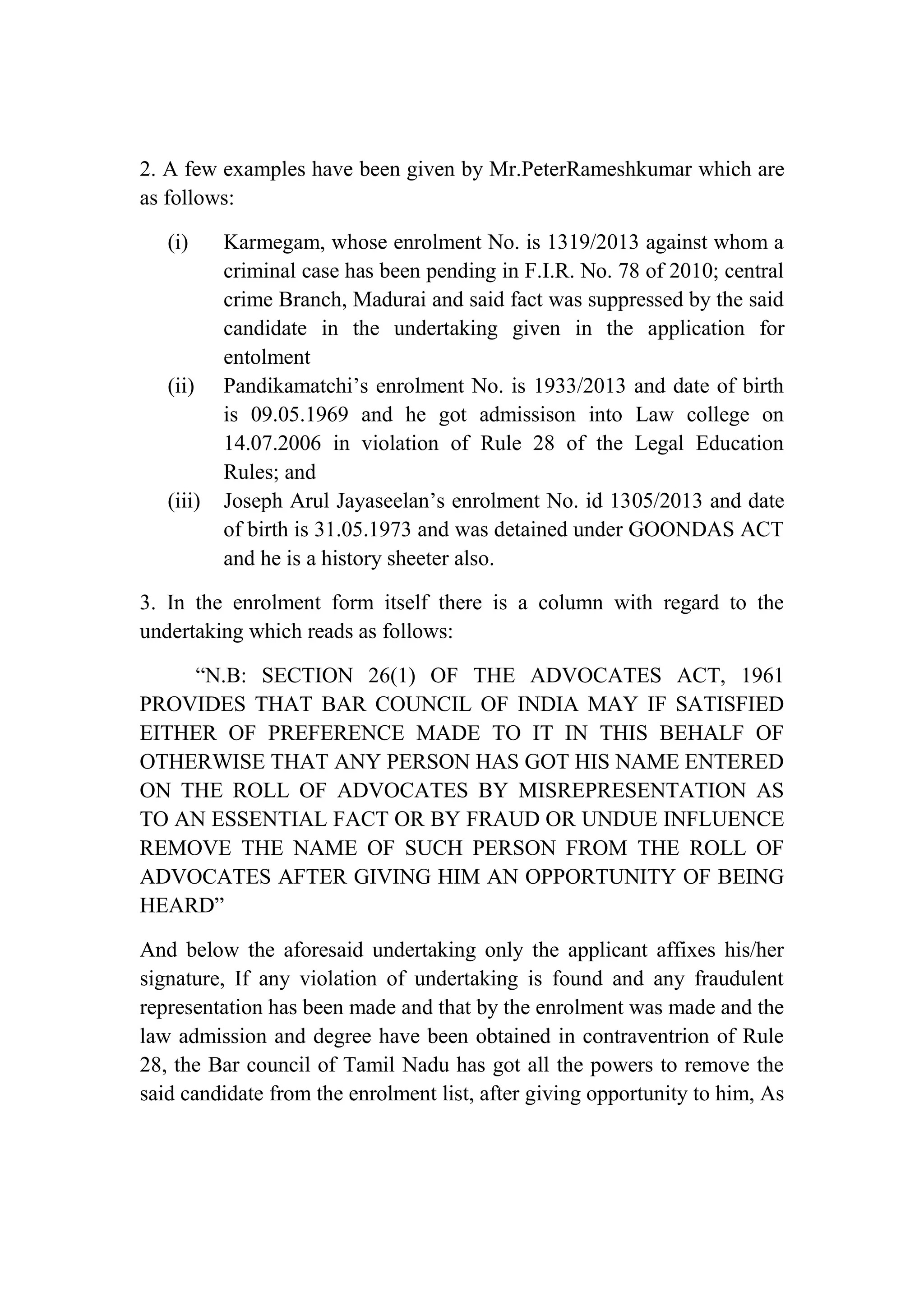 2. A few examples have been given by Mr.PeterRameshkumar which are
as follows:
(i)

(ii)

(iii)

Karmegam, whose enrolment No. is 1319/2013 against whom a
criminal case has been pending in F.I.R. No. 78 of 2010; central
crime Branch, Madurai and said fact was suppressed by the said
candidate in the undertaking given in the application for
entolment
Pandikamatchi’s enrolment No. is 1933/2013 and date of birth
is 09.05.1969 and he got admissison into Law college on
14.07.2006 in violation of Rule 28 of the Legal Education
Rules; and
Joseph Arul Jayaseelan’s enrolment No. id 1305/2013 and date
of birth is 31.05.1973 and was detained under GOONDAS ACT
and he is a history sheeter also.

3. In the enrolment form itself there is a column with regard to the
undertaking which reads as follows:
“N.B: SECTION 26(1) OF THE ADVOCATES ACT, 1961
PROVIDES THAT BAR COUNCIL OF INDIA MAY IF SATISFIED
EITHER OF PREFERENCE MADE TO IT IN THIS BEHALF OF
OTHERWISE THAT ANY PERSON HAS GOT HIS NAME ENTERED
ON THE ROLL OF ADVOCATES BY MISREPRESENTATION AS
TO AN ESSENTIAL FACT OR BY FRAUD OR UNDUE INFLUENCE
REMOVE THE NAME OF SUCH PERSON FROM THE ROLL OF
ADVOCATES AFTER GIVING HIM AN OPPORTUNITY OF BEING
HEARD”
And below the aforesaid undertaking only the applicant affixes his/her
signature, If any violation of undertaking is found and any fraudulent
representation has been made and that by the enrolment was made and the
law admission and degree have been obtained in contraventrion of Rule
28, the Bar council of Tamil Nadu has got all the powers to remove the
said candidate from the enrolment list, after giving opportunity to him, As

 