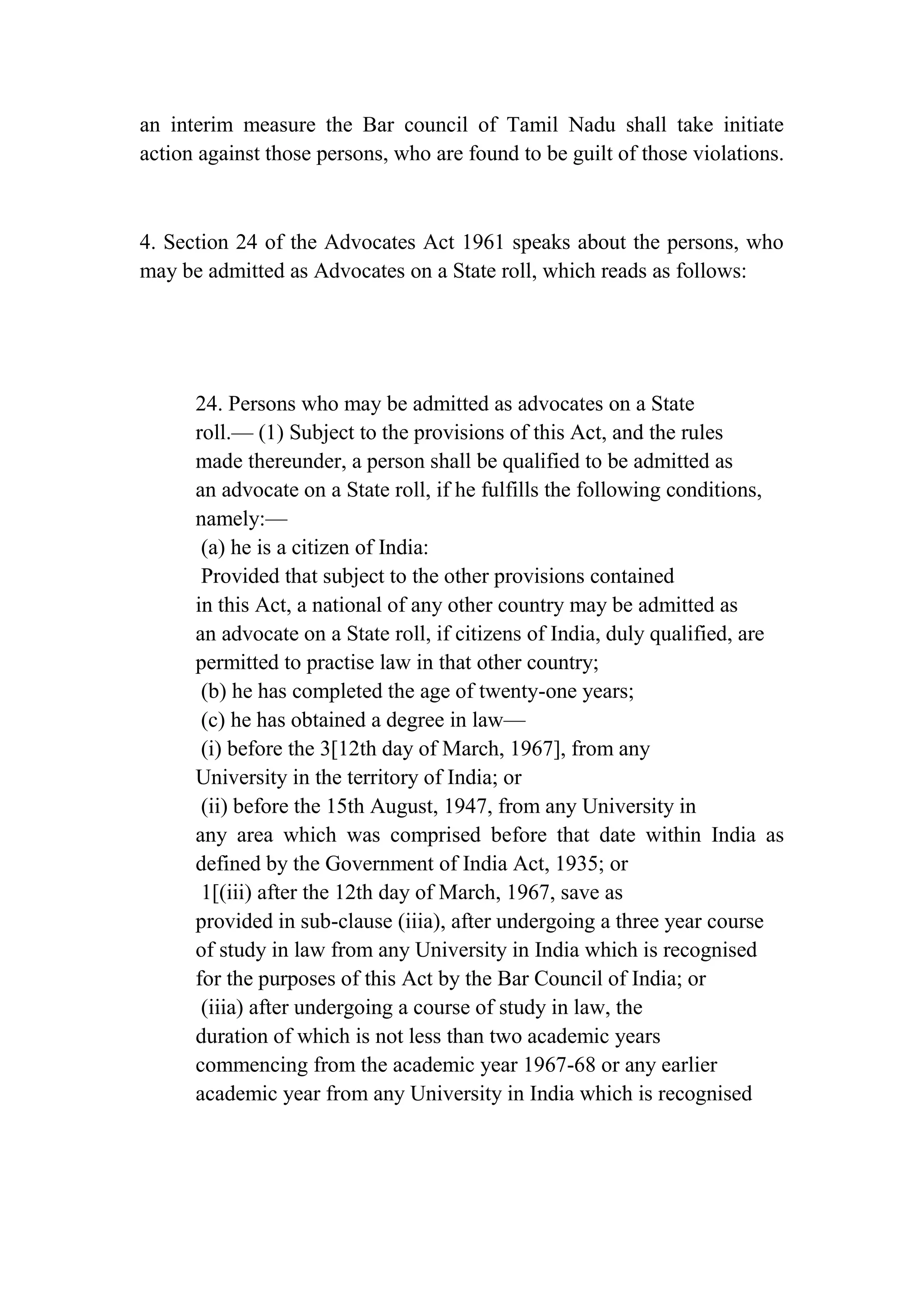an interim measure the Bar council of Tamil Nadu shall take initiate
action against those persons, who are found to be guilt of those violations.

4. Section 24 of the Advocates Act 1961 speaks about the persons, who
may be admitted as Advocates on a State roll, which reads as follows:

24. Persons who may be admitted as advocates on a State
roll.— (1) Subject to the provisions of this Act, and the rules
made thereunder, a person shall be qualified to be admitted as
an advocate on a State roll, if he fulfills the following conditions,
namely:—
(a) he is a citizen of India:
Provided that subject to the other provisions contained
in this Act, a national of any other country may be admitted as
an advocate on a State roll, if citizens of India, duly qualified, are
permitted to practise law in that other country;
(b) he has completed the age of twenty-one years;
(c) he has obtained a degree in law—
(i) before the 3[12th day of March, 1967], from any
University in the territory of India; or
(ii) before the 15th August, 1947, from any University in
any area which was comprised before that date within India as
defined by the Government of India Act, 1935; or
1[(iii) after the 12th day of March, 1967, save as
provided in sub-clause (iiia), after undergoing a three year course
of study in law from any University in India which is recognised
for the purposes of this Act by the Bar Council of India; or
(iiia) after undergoing a course of study in law, the
duration of which is not less than two academic years
commencing from the academic year 1967-68 or any earlier
academic year from any University in India which is recognised

 