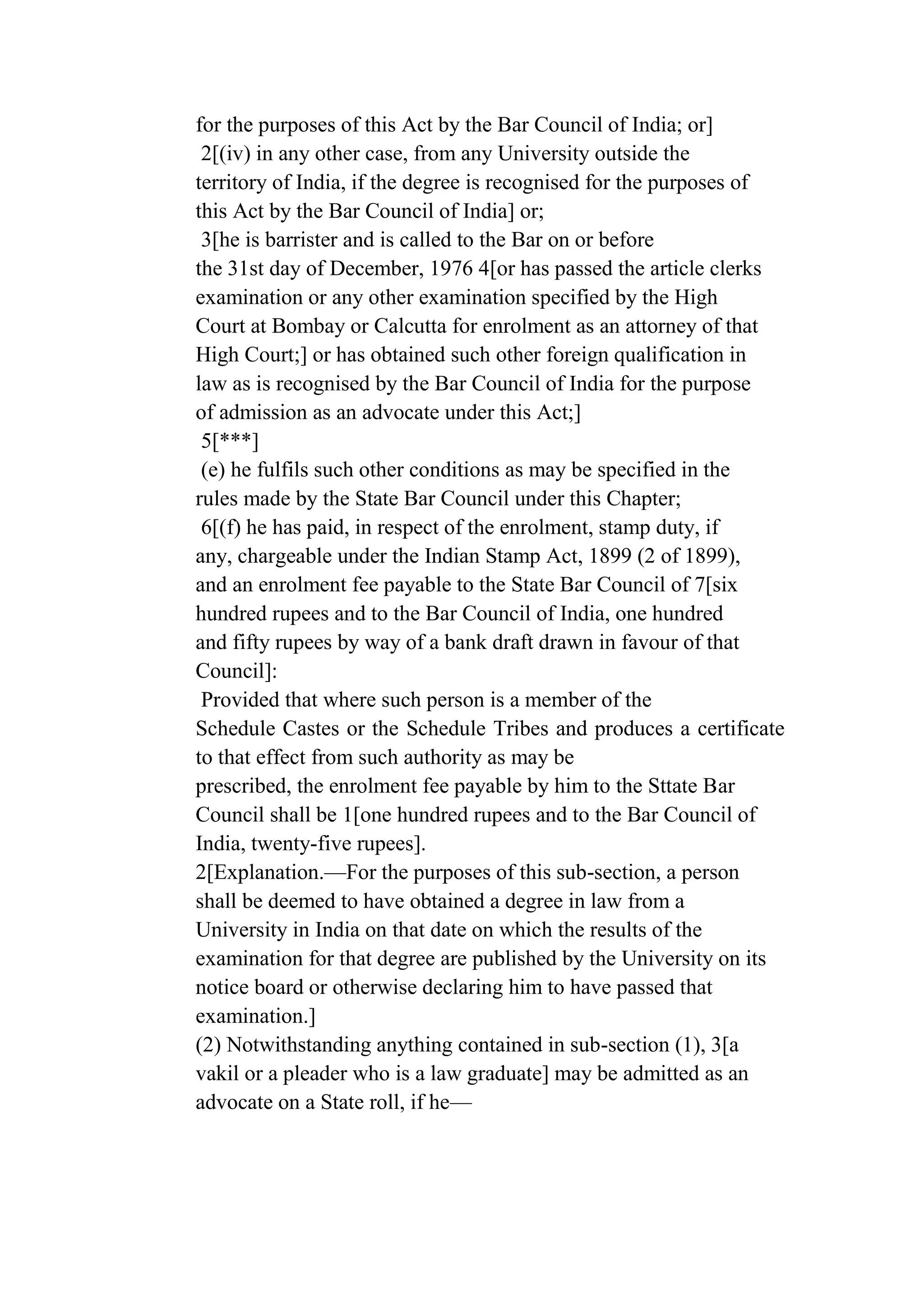for the purposes of this Act by the Bar Council of India; or]
2[(iv) in any other case, from any University outside the
territory of India, if the degree is recognised for the purposes of
this Act by the Bar Council of India] or;
3[he is barrister and is called to the Bar on or before
the 31st day of December, 1976 4[or has passed the article clerks
examination or any other examination specified by the High
Court at Bombay or Calcutta for enrolment as an attorney of that
High Court;] or has obtained such other foreign qualification in
law as is recognised by the Bar Council of India for the purpose
of admission as an advocate under this Act;]
5[***]
(e) he fulfils such other conditions as may be specified in the
rules made by the State Bar Council under this Chapter;
6[(f) he has paid, in respect of the enrolment, stamp duty, if
any, chargeable under the Indian Stamp Act, 1899 (2 of 1899),
and an enrolment fee payable to the State Bar Council of 7[six
hundred rupees and to the Bar Council of India, one hundred
and fifty rupees by way of a bank draft drawn in favour of that
Council]:
Provided that where such person is a member of the
Schedule Castes or the Schedule Tribes and produces a certificate
to that effect from such authority as may be
prescribed, the enrolment fee payable by him to the Sttate Bar
Council shall be 1[one hundred rupees and to the Bar Council of
India, twenty-five rupees].
2[Explanation.—For the purposes of this sub-section, a person
shall be deemed to have obtained a degree in law from a
University in India on that date on which the results of the
examination for that degree are published by the University on its
notice board or otherwise declaring him to have passed that
examination.]
(2) Notwithstanding anything contained in sub-section (1), 3[a
vakil or a pleader who is a law graduate] may be admitted as an
advocate on a State roll, if he—

 