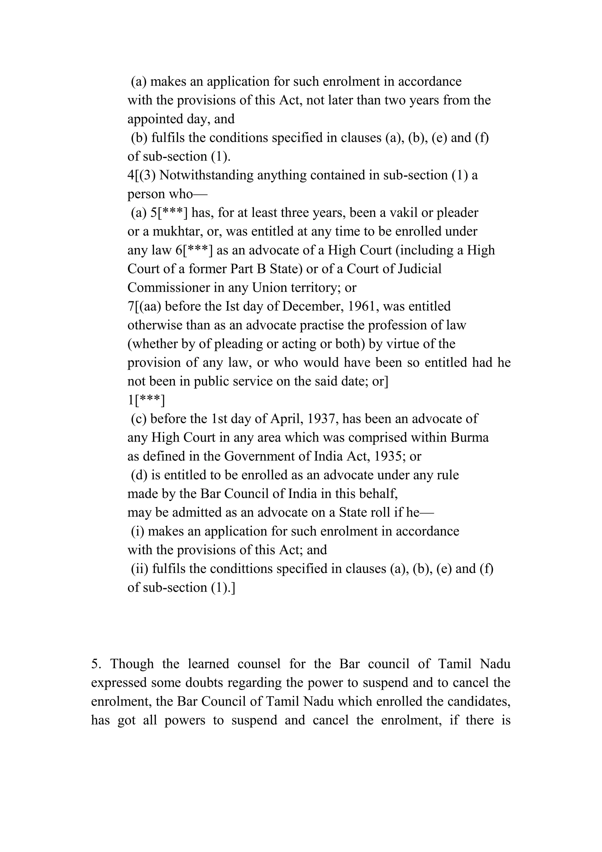 (a) makes an application for such enrolment in accordance
with the provisions of this Act, not later than two years from the
appointed day, and
(b) fulfils the conditions specified in clauses (a), (b), (e) and (f)
of sub-section (1).
4[(3) Notwithstanding anything contained in sub-section (1) a
person who—
(a) 5[***] has, for at least three years, been a vakil or pleader
or a mukhtar, or, was entitled at any time to be enrolled under
any law 6[***] as an advocate of a High Court (including a High
Court of a former Part B State) or of a Court of Judicial
Commissioner in any Union territory; or
7[(aa) before the Ist day of December, 1961, was entitled
otherwise than as an advocate practise the profession of law
(whether by of pleading or acting or both) by virtue of the
provision of any law, or who would have been so entitled had he
not been in public service on the said date; or]
1[***]
(c) before the 1st day of April, 1937, has been an advocate of
any High Court in any area which was comprised within Burma
as defined in the Government of India Act, 1935; or
(d) is entitled to be enrolled as an advocate under any rule
made by the Bar Council of India in this behalf,
may be admitted as an advocate on a State roll if he—
(i) makes an application for such enrolment in accordance
with the provisions of this Act; and
(ii) fulfils the condittions specified in clauses (a), (b), (e) and (f)
of sub-section (1).]

5. Though the learned counsel for the Bar council of Tamil Nadu
expressed some doubts regarding the power to suspend and to cancel the
enrolment, the Bar Council of Tamil Nadu which enrolled the candidates,
has got all powers to suspend and cancel the enrolment, if there is

 