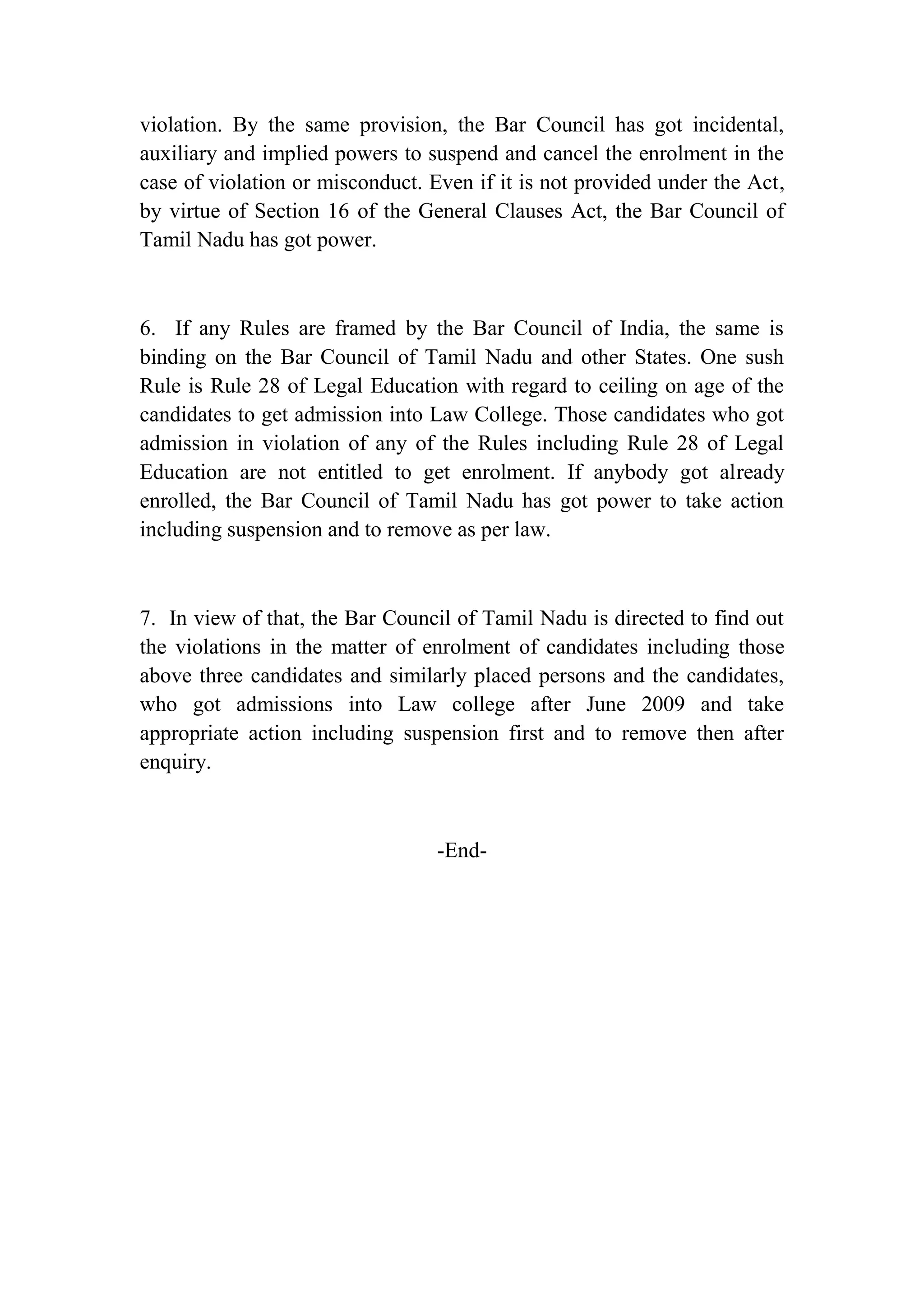 violation. By the same provision, the Bar Council has got incidental,
auxiliary and implied powers to suspend and cancel the enrolment in the
case of violation or misconduct. Even if it is not provided under the Act,
by virtue of Section 16 of the General Clauses Act, the Bar Council of
Tamil Nadu has got power.

6. If any Rules are framed by the Bar Council of India, the same is
binding on the Bar Council of Tamil Nadu and other States. One sush
Rule is Rule 28 of Legal Education with regard to ceiling on age of the
candidates to get admission into Law College. Those candidates who got
admission in violation of any of the Rules including Rule 28 of Legal
Education are not entitled to get enrolment. If anybody got already
enrolled, the Bar Council of Tamil Nadu has got power to take action
including suspension and to remove as per law.

7. In view of that, the Bar Council of Tamil Nadu is directed to find out
the violations in the matter of enrolment of candidates including those
above three candidates and similarly placed persons and the candidates,
who got admissions into Law college after June 2009 and take
appropriate action including suspension first and to remove then after
enquiry.

-End-

 