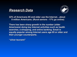Research Data
22% of Americans 65 and older use the Internet…about
  8 million Americans. (Rural seniors - 17% go online)

There has been sharp growth in the number (older
Americans) doing key Internet activities such as health
searches, e-shopping, and online banking. Email is
equally popular among Internet users age 65 or older and
their younger counterparts.

“silver tsunami”
 