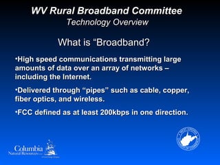 WV Rural Broadband Committee
              Technology Overview

            What is “Broadband?
•High speed communications transmitting large
amounts of data over an array of networks –
including the Internet.
•Delivered through “pipes” such as cable, copper,
fiber optics, and wireless.
•FCC defined as at least 200kbps in one direction.
 