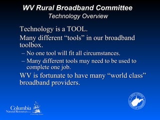 WV Rural Broadband Committee
            Technology Overview

Technology is a TOOL.
Many different “tools” in our broadband
toolbox.
–   No one tool will fit all circumstances.
–   Many different tools may need to be used to
    complete one job.
WV is fortunate to have many “world class”
broadband providers.
 