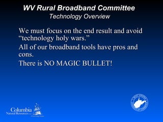 WV Rural Broadband Committee
          Technology Overview

We must focus on the end result and avoid
“technology holy wars.”
All of our broadband tools have pros and
cons.
There is NO MAGIC BULLET!
 