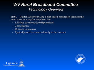 WV Rural Broadband Committee
                Technology Overview
xDSL – Digital Subscriber Line a high speed connection that uses the
same wires as a regular telephone line.
 – 1.5Mbps download/256Mbps upload
 – Cost effective
 – Distance limitations
 – Typically used to connect directly to the Internet
 