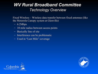 WV Rural Broadband Committee
               Technology Overview
Fixed Wireless – Wireless data transfer between fixed antennas (like
the Motorola Canopy system at Glenville)
 – 6.2Mbps
 – 10 mile radius between access points
 – Basically line of site
 – Interference can be problematic
 – Used in “Last Mile” coverage
 