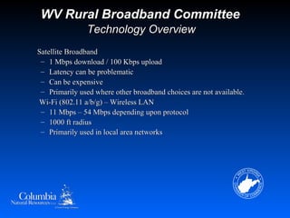 WV Rural Broadband Committee
               Technology Overview
Satellite Broadband
 – 1 Mbps download / 100 Kbps upload
 – Latency can be problematic
 – Can be expensive
 – Primarily used where other broadband choices are not available.
Wi-Fi (802.11 a/b/g) – Wireless LAN
 – 11 Mbps – 54 Mbps depending upon protocol
 – 1000 ft radius
 – Primarily used in local area networks
 