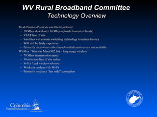 WV Rural Broadband Committee
                      Technology Overview
Mesh Point-to-Point via satellite broadband
 – 50 Mbps download / 16 Mbps upload (theoretical limits)
 – VSAT line of site
 – Satellites will contain switching technology to reduce latency
 – Will still be fairly expensive
 – Primarily used where other broadband alternatives are not available
Wi-Max / Wireless Man (802.16) – long range wireless
 – 70 Mbps transmission speed
 – 30 mile non-line of site radius
 – Still a fixed wireless solution
 – Works in tandem with Wi-Fi
 – Primarily used as a “last mile” connection
 