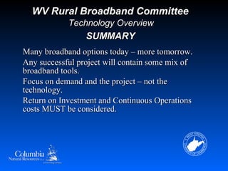 WV Rural Broadband Committee
            Technology Overview
                 SUMMARY
Many broadband options today – more tomorrow.
Any successful project will contain some mix of
broadband tools.
Focus on demand and the project – not the
technology.
Return on Investment and Continuous Operations
costs MUST be considered.
 