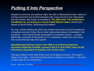 Putting It Into Perspective
Despite its economic and political might, the USA is falling behind other nations in
arming consumers and small businesses with a key economic tool: high-speed
Internet access, also known as broadband. The USA ranks 11th worldwide in
broadband use, according to a recent United Nations report, behind such
places as South Korea, Hong Kong and Iceland.

For now, nations besting the USA have smaller economies and don't present an
immediate economic threat. But as other nations leap ahead in broadband, their
industries — from South Korean automakers to Canadian doctors — prosper.
Meanwhile, hundreds of thousands of U.S. companies, waste time and money
that could otherwise help drive growth.

Spreading fast Internet access in the USA is so critical to long-term
economic might that TechNet, a group of top U.S. tech CEOs, says it's the
21st-century equivalent of landing a man on the moon.

That gap matters as the Web drives more of the global economy. The longer it
takes to do a task — from downloading forms to bidding on contracts — the more
it chips away at U.S. productivity.

Source: USAToday, 1/18/2004 http://www.usatoday.com/tech/techinvestor/2004-01-19-broadband_x.htm
                            http://www.usatoday.com/tech/techinvestor/2004-01-19-broadband_x.htm
 