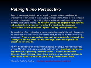 Putting It Into Perspective
America has made great strides in providing Internet access to schools and
underserved communities. However, despite these efforts, there is still a wide gap
between communities on the cutting edge of technology and those still awaiting
their first taste of the Internet. As wealthier towns and neighborhoods connect
to broadband networks, many rural, hard-to-reach and underserved
communities fall further behind, deprived of a key developmental tool.

As knowledge of technology becomes increasingly essential, the lack of access to
advanced services will deprive some of the ability to acquire the tools necessary
to succeed. There is a tremendous need in all communities for training in the
"twenty-first century skills" to take advantage of the new opportunities
broadband can provide.

As with the Internet itself, the nation must realize the unique value of broadband
access. More than just a new vehicle for entertainment, broadband can play an
important role in providing valuable services -- such as telemedicine,
distance education, independent living, and even e-commerce solutions to
create more viable communities, particularly in underserved areas.

Alliance for Public Technology - http://apt.org/publica/broadband-world.html
 