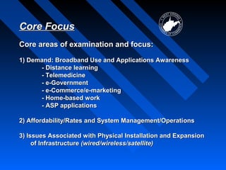 Core Focus
Core areas of examination and focus:

1) Demand: Broadband Use and Applications Awareness
      - Distance learning
      - Telemedicine
      - e-Government
      - e-Commerce/e-marketing
      - Home-based work
      - ASP applications

2) Affordability/Rates and System Management/Operati ons

3) Issues Associated with Physical Installation and Expansion
     of Infrastructure (wired/wireless/satellite)
 