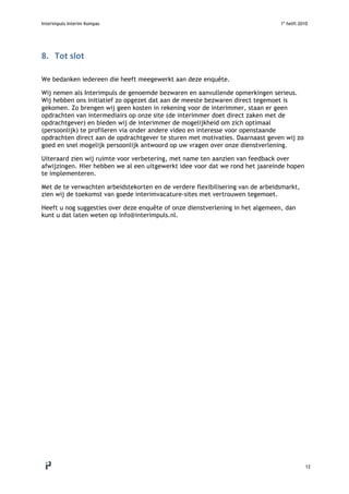 Interimpuls Interim Kompas 1e
helft 2010
 
12 
8. Tot slot 
 
We bedanken iedereen die heeft meegewerkt aan deze enquête.
Wij nemen als Interimpuls de genoemde bezwaren en aanvullende opmerkingen serieus.
Wij hebben ons initiatief zo opgezet dat aan de meeste bezwaren direct tegemoet is
gekomen. Zo brengen wij geen kosten in rekening voor de interimmer, staan er geen
opdrachten van intermediairs op onze site (de interimmer doet direct zaken met de
opdrachtgever) en bieden wij de interimmer de mogelijkheid om zich optimaal
(persoonlijk) te profileren via onder andere video en interesse voor openstaande
opdrachten direct aan de opdrachtgever te sturen met motivaties. Daarnaast geven wij zo
goed en snel mogelijk persoonlijk antwoord op uw vragen over onze dienstverlening.
Uiteraard zien wij ruimte voor verbetering, met name ten aanzien van feedback over
afwijzingen. Hier hebben we al een uitgewerkt idee voor dat we rond het jaareinde hopen
te implementeren.
Met de te verwachten arbeidstekorten en de verdere flexibilisering van de arbeidsmarkt,
zien wij de toekomst van goede interimvacature-sites met vertrouwen tegemoet.
Heeft u nog suggesties over deze enquête of onze dienstverlening in het algemeen, dan
kunt u dat laten weten op info@interimpuls.nl.
 
 