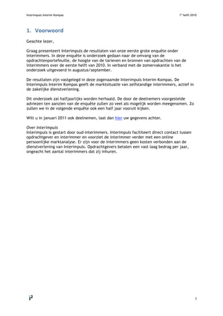 Interimpuls Interim Kompas 1e
helft 2010
 
2 
1. Voorwoord 
Geachte lezer,
Graag presenteert Interimpuls de resultaten van onze eerste grote enquête onder
interimmers. In deze enquête is onderzoek gedaan naar de omvang van de
opdrachtenportefeuille, de hoogte van de tarieven en bronnen van opdrachten van de
interimmers over de eerste helft van 2010. In verband met de zomervakantie is het
onderzoek uitgevoerd in augustus/september.
De resultaten zijn vastgelegd in deze zogenaamde Interimpuls Interim Kompas. De
Interimpuls Interim Kompas geeft de marktsituatie van zelfstandige interimmers, actief in
de zakelijke dienstverlening.
Dit onderzoek zal halfjaarlijks worden herhaald. De door de deelnemers voorgestelde
adviezen ten aanzien van de enquête zullen zo veel als mogelijk worden meegenomen. Zo
zullen we in de volgende enquête ook een half jaar vooruit kijken.
Wilt u in januari 2011 ook deelnemen, laat dan hier uw gegevens achter.
Over Interimpuls
Interimpuls is gestart door oud-interimmers. Interimpuls faciliteert direct contact tussen
opdrachtgever en interimmer en voorziet de interimmer verder met een online
persoonlijke marktanalyse. Er zijn voor de interimmers geen kosten verbonden aan de
dienstverlening van Interimpuls. Opdrachtgevers betalen een vast laag bedrag per jaar,
ongeacht het aantal interimmers dat zij inhuren.
 
