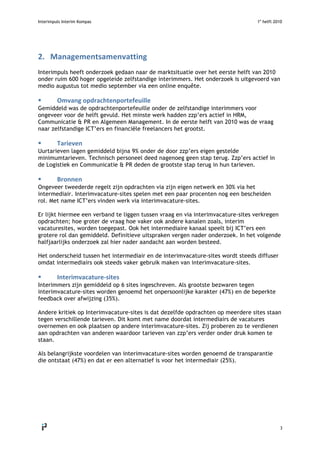 Interimpuls Interim Kompas 1e
helft 2010
 
3 
2. Managementsamenvatting 
Interimpuls heeft onderzoek gedaan naar de marktsituatie over het eerste helft van 2010
onder ruim 600 hoger opgeleide zelfstandige interimmers. Het onderzoek is uitgevoerd van
medio augustus tot medio september via een online enquête.
 Omvang opdrachtenportefeuille 
Gemiddeld was de opdrachtenportefeuille onder de zelfstandige interimmers voor
ongeveer voor de helft gevuld. Het minste werk hadden zzp’ers actief in HRM,
Communicatie & PR en Algemeen Management. In de eerste helft van 2010 was de vraag
naar zelfstandige ICT’ers en financiële freelancers het grootst.
 Tarieven 
Uurtarieven lagen gemiddeld bijna 9% onder de door zzp’ers eigen gestelde
minimumtarieven. Technisch personeel deed nagenoeg geen stap terug. Zzp’ers actief in
de Logistiek en Communicatie & PR deden de grootste stap terug in hun tarieven.
 Bronnen  
Ongeveer tweederde regelt zijn opdrachten via zijn eigen netwerk en 30% via het
intermediair. Interimvacature-sites spelen met een paar procenten nog een bescheiden
rol. Met name ICT’ers vinden werk via interimvacature-sites.
Er lijkt hiermee een verband te liggen tussen vraag en via interimvacature-sites verkregen
opdrachten; hoe groter de vraag hoe vaker ook andere kanalen zoals, interim
vacaturesites, worden toegepast. Ook het intermediaire kanaal speelt bij ICT’ers een
grotere rol dan gemiddeld. Definitieve uitspraken vergen nader onderzoek. In het volgende
halfjaarlijks onderzoek zal hier nader aandacht aan worden besteed.
Het onderscheid tussen het intermediair en de interimvacature-sites wordt steeds diffuser
omdat intermediairs ook steeds vaker gebruik maken van interimvacature-sites.
 Interimvacature‐sites  
Interimmers zijn gemiddeld op 6 sites ingeschreven. Als grootste bezwaren tegen
interimvacature-sites worden genoemd het onpersoonlijke karakter (47%) en de beperkte
feedback over afwijzing (35%).
Andere kritiek op Interimvacature-sites is dat dezelfde opdrachten op meerdere sites staan
tegen verschillende tarieven. Dit komt met name doordat intermediairs de vacatures
overnemen en ook plaatsen op andere interimvacature-sites. Zij proberen zo te verdienen
aan opdrachten van anderen waardoor tarieven van zzp’ers verder onder druk komen te
staan.
Als belangrijkste voordelen van interimvacature-sites worden genoemd de transparantie
die ontstaat (47%) en dat er een alternatief is voor het intermediair (25%).
 