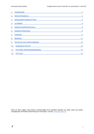 Interimpuls Interim Kompas                      Terugblik interim-markt 2e helft 2011 en vooruitzichten 1e helft 2012



1.       VOORWOORD                                                                                           2

2.       OVER INTERIMPULS                                                                                    2

3.       MANAGEMENTSAMENVATTING                                                                              3

4.       ALGEMEEN                                                                                            4

5.       OPDRACHTENPORTEFEUILLE                                                                              4

6.       OPDRACHTENGEVERS                                                                                    8

7.       TARIEVEN                                                                                            9

8.       BRONNEN                                                                                           11

9.       ZZP-ER EN VAST DIENSTVERBAND                                                                      13

10.       FINANCIËLE BUFFER                                                                                13

11.       POLITIEKE VERTEGENWOORDIGING                                                                     13

12.       TOT SLOT                                                                                         14


















Niets uit deze uitgave mag worden verveelvoudigd en/of openbaar gemaakt op welke wijze ook zonder
voorafgaande schriftelijke toestemming van Interimpuls. Contact: info@interimpuls.nl.




                                                                                                              1
     
 