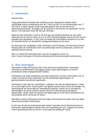 Interimpuls Interim Kompas                   Terugblik interim-markt 2e helft 2011 en vooruitzichten 1e helft 2012




1. Voorwoord
Geachte lezer,

Graag presenteert Interimpuls de resultaten van de vierde grote enquête onder
zelfstandige interim professionals over de 2e helft van 2011 en de verwachtingen voor 1e
helft 2012. In deze enquête wordt onderzoek gedaan naar de omvang van de
opdrachtenportefeuille, de hoogte van de tarieven en de bronnen van opdrachten van de
zzp-ers. Dit onderzoek wordt elk half jaar herhaald.

Naast de vaste elementen wordt er elk half jaar ook aandacht besteed aan een ander
thema binnen de interim-markt. Zo is er in 2010 onderzoek gedaan naar de tijd die zzp-ers
besteden aan opleidingen, in 2011 naar de marges die intermediairs hanteren en nu naar
de financiële buffers en de politieke vertegenwoordiging van de zzp-er.

De resultaten zijn vastgelegd in deze Interimpuls Interim Kompas. De Interimpuls Interim
Kompas geeft de marktsituatie weer van zelfstandige interim professionals, actief in de
zakelijke dienstverlening.

Wilt u in medio 2012 ook deelnemen, laat dan uw gegevens achter op
http://www.interimpuls.nl/interim-professionals/herinnering-enquete-marktsituatie.




2. OverInterimpuls
Interimpuls is begin 2010 gestart door twee oud-interim professionals. Interimpuls
faciliteert op professionele wijze direct contact tussen opdrachtgever en interim
professional zonder prijsopdrijvende schakels.

Interimpuls is de enige marktplaats waar geen opdrachten van pure intermediairs zijn te
vinden; het betreft enkel opdrachten van de uiteindelijke opdrachtgever en
gerenommeerde consultancy-organisaties.

Interimpuls is meer dan een marktplaats / jobboard. Het stelt de opdrachtgever in staat
om via een eigen online ‘control panel’ zijn gehele externe inhuur online te managen. De
opdrachtgever kan eenvoudig zijn zoekopdracht plaatsen. Binnen 24 uur ontvangt de
opdrachtgever de eerste reacties waarna selectie en afhandeling eenvoudig kan
plaatsvinden. Verder biedt het platform de opdrachtgever en de interim professional om
bijvoorbeeld online contracten te sluiten.

Ook iedere interim professional heeft een eigen control panel met onder meer een eigen
actuele persoonlijke marktanalyse.

Er zijn voor de interim professionals geen kosten verbonden aan de dienstverlening van
Interimpuls. Opdrachtgevers betalen een vast laag bedrag per jaar, ongeacht het aantal
interim professionals dat zij inhuren, of een laag vast bedrag per match.




                                                                                                           2
   
 
