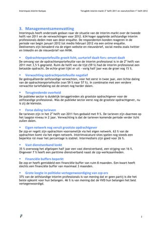 Interimpuls Interim Kompas                     Terugblik interim-markt 2e helft 2011 en vooruitzichten 1e helft 2012




3. Managementsamenvatting
Interimpuls heeft onderzoek gedaan naar de situatie van de interim-markt over de tweede
helft van 2011 en de verwachtingen voor 2012. 634 hoger opgeleide zelfstandige interim
professionals deden mee aan deze enquête. De respondenten konden reageren in de
periode van begin januari 2012 tot medio februari 2012 via een online enquête.
Deelnemers zijn benaderd via de eigen website en nieuwsbrief, social media zoals twitter
en linkedin en de nieuwsbrief van NVIM.

       Opdrachtenportefeuillegroeitlicht,uurtariefdaaltfors:omzetdaalt
De omvang van de opdrachtenportefeuille van de interim professional is in de 2e helft van
2011 met 3,5 % gegroeid. Ruim de helft van de tijd (59 %) had de interim professional een
betaalde opdracht. De echte groei lijkt er uit - vorig half jaar was de groei nog 15 %.

       Verwachtingopdrachtportefeuillenegatief
De geënquêteerde zelfstandige verwachten, voor het eerst in twee jaar, een lichte daling
van de opdrachtenportefeuille (van 59 % naar 57 %). In combinatie met een verdere
verwachte tariefsdaling zal de omzet nog harder dalen.

       Terugtredendeoverheid
De publieke sector is duidelijk teruggetreden als grootste opdrachtgever voor de
zelfstandige professional. Was de publieke sector eerst nog de grootste opdrachtgever, nu
is zij de kleinste.

       Forsedalingtarieven
De tarieven zijn in het 2e helft van 2011 fors gedaald met 9 %. De tarieven zijn daarmee op
het laagste niveau in 2 jaar. Verwachting is dat de tarieven komende periode verder licht
zullen dalen.

       Eigennetwerknogveruitgrootsteopdrachtgever
De zzp-er regelt zijn opdrachten voornamelijk via het eigen netwerk. 63 % van de
opdrachten komt via het eigen netwerk. Interimvacature-sites spelen nog steeds een
beperkte rol maar het percentage is stabiel. Intermediairs zijn goed voor 26 %.

       Vastdienstverbandlonkt
35 % overwoog het afgelopen half jaar een vast dienstverband, een stijging van 16 %.
Ongeveer 7 % heeft een parttime dienstverband naast de zzp-werkzaamheden.

       Financiëlebuffersbeperkt
De zzp-er heeft gemiddeld een financiële buffer van ruim 8 maanden. Een kwart heeft
slechts een financiële buffer van maximaal 3 maanden.

       Groteleegteinpolitiekevertegenwoordigingvanzzp‐ers
37% van de zelfstandige interim professionals is van mening dat er geen partij is die het
beste opkomt voor hun belangen. 46 % is van mening dat de VVD hun belangen het best
vertegenwoordigd.




                                                                                                             3
    
 