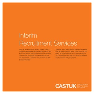 Interim
Recruitment Services
Cast UK work with Procurement, Supply Chain &           Therefore, if you are looking for the best candidates
Logistics candidates from every industry sector and     to fill an interim vacancy, get in touch with Cast UK
from entry level to main board director. Our systems,   today. An expert member of our team will discuss
vast network and expert consultants ensure that         your requirements and help you decide on the best
any requirement a customer may have we are able         way to proceed with your project.
to accommodate.
 