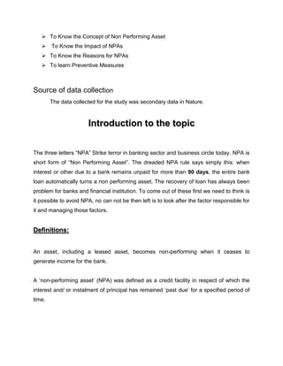 At the Third stage Comparative study of NPA is undertaken.Scope of the Study<br />Concept of Non Performing Asset<br />Guidelines <br />Impact of NPAs<br />Reasons for NPAs<br />Preventive Measures <br />Tools to manage NPAs<br />Sampling plan<br />To prepare this Project we took five banks from public sector as well as five banks from private sector.<br />OBJECTIVES OF THE STUDY<br />The basic idea behind undertaking the Grand Project on NPA was to:<br />To evaluate NPAs (Gross and Net) in different banks.