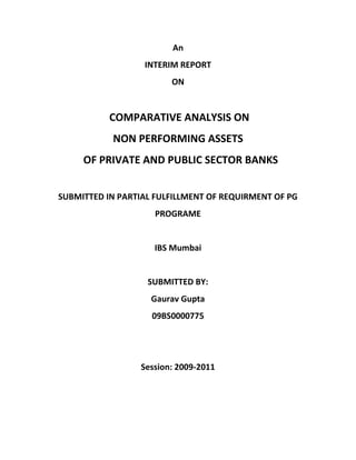 An<br />INTERIM REPORT<br />ON<br /> COMPARATIVE ANALYSIS ON<br />NON PERFORMING ASSETS<br />  OF PRIVATE AND PUBLIC SECTOR BANKS<br />SUBMITTED IN PARTIAL FULFILLMENT OF REQUIRMENT OF PG Programe<br />IBS Mumbai<br />SUBMITTED BY:<br />Gaurav Gupta<br />09BS0000775<br />     <br />Session: 2009-2011<br />ACKNOWLEDGEMENT<br />With a deep sense of gratitude I express we thanks to all those who have been instrumental in the development of the project report.<br />I am also grateful to IBS Mumbai, who gave me a valuable opportunity of involving me in real live business project. I am thankful to all the professors whose positive attitude, guidance and faith in my ability spurred me to perform well.<br />I am also indebted to all lecturers, friends and associates for their valuable advice, stimulated suggestions and overwhelming support without which the project would not have been a success.<br />INTRODUCTION<br />                  The accumulation of huge non-performing assets in banks has assumed great importance.  The depth of the problem of bad debts was first realized only in early 1990s.  The magnitude of NPAs in banks and financial institutions is over Rs.1,50,000 crores.  <br />                   While gross NPA reflects the quality of the loans made by banks, net NPA shows the actual burden of banks.  Now it is increasingly evident that the major defaulters are the big borrowers coming from the non-priority sector.  The banks and financial institutions have to take the initiative to reduce NPAs in a time bound strategic approach.<br />                    Public sector banks figure prominently in the debate not only because they dominate the banking industries, but also since they have much larger NPAs compared with the private sector banks.  This raises a concern in the industry and academia because it is generally felt that NPAs reduce the profitability of a banks, weaken its financial health and erode its solvency.<br />                      For the recovery of NPAs a broad framework has evolved for the management of NPAs under which several options are provided for debt recovery and restructuring.  Banks and FIs have the freedom to design and implement their own policies for recovery and write-off incorporating compromise and negotiated settlements.<br />RESEARCH METHODOLOGY<br />Type of Research<br />,[object Object]