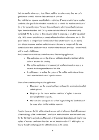 4
their current locations every time. If this problem keep happening then we can’t
generate an accurate weather forecast based on crowed.
To avoid that we propose some kind of a restriction: If a user want to know weather
condition of a specific location first he or she has to submit the weather condition of
his or her current location. The user does not have to select him or her location as
input. Because based on their GPS position their location will be automatically
submitted. All the user has to do is select weather it is raining or not. But we cannot
rely 100% on user submission as users tend to submit false submissions too. At this
point we have to compare user submissions with a reliable source too. So before
providing a requested weather update to user we decided to compare all the user
submissions within one hour with an online weather forecast provider. Then the result
will be much reliable one.
Functions of the crowdsource mobile weather forecasting application:
 The application covers the all areas within the island to facilitate all the
users of it within the country.
 The mobile application provides current weather status of an area or a
location according to the need of the user.
 It enables users to update the system of the mobile application with the
latest weather condition of a particular area.
Users of the crowdsourcing mobile application:
 These users are the general publics who have this application installed
mobile phones.
 They can get the current weather condition of a place or an area
according to their necessity.
 The users also can update the system by providing the latest status of
the place where he/she is at that moment.
Another bump we did hit while going down our path of achieving this is Department
of Meteorology of Sri Lanka doesn’t provide an API for retrieve weather conditions
for the third party applications. Meteorology Department doesn’t provide hourly base
update of weather conditions therefore, we use Yahoo weather API which gives us
hourly- based weather update for all the locations in Sri Lanka.
 