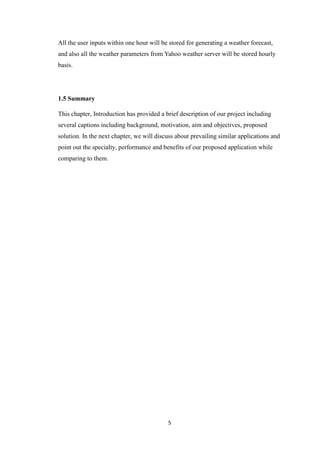 5
All the user inputs within one hour will be stored for generating a weather forecast,
and also all the weather parameters from Yahoo weather server will be stored hourly
basis.
1.5 Summary
This chapter, Introduction has provided a brief description of our project including
several captions including background, motivation, aim and objectives, proposed
solution. In the next chapter, we will discuss about prevailing similar applications and
point out the specialty, performance and benefits of our proposed application while
comparing to them.
 