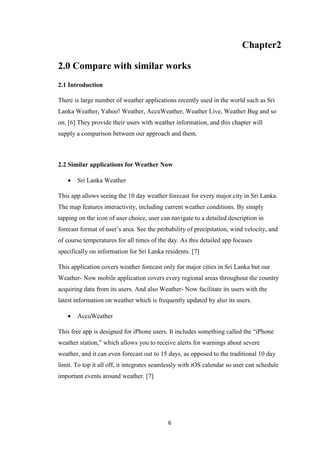 6
Chapter2
2.0 Compare with similar works
2.1 Introduction
There is large number of weather applications recently used in the world such as Sri
Lanka Weather, Yahoo! Weather, AccuWeather, Weather Live, Weather Bug and so
on. [6] They provide their users with weather information, and this chapter will
supply a comparison between our approach and them.
2.2 Similar applications for Weather Now
 Sri Lanka Weather
This app allows seeing the 10 day weather forecast for every major city in Sri Lanka.
The map features interactivity, including current weather conditions. By simply
tapping on the icon of user choice, user can navigate to a detailed description in
forecast format of user’s area. See the probability of precipitation, wind velocity, and
of course temperatures for all times of the day. As this detailed app focuses
specifically on information for Sri Lanka residents. [7]
This application covers weather forecast only for major cities in Sri Lanka but our
Weather- Now mobile application covers every regional areas throughout the country
acquiring data from its users. And also Weather- Now facilitate its users with the
latest information on weather which is frequently updated by also its users.
 AccuWeather
This free app is designed for iPhone users. It includes something called the “iPhone
weather station,” which allows you to receive alerts for warnings about severe
weather, and it can even forecast out to 15 days, as opposed to the traditional 10 day
limit. To top it all off, it integrates seamlessly with iOS calendar so user can schedule
important events around weather. [7]
 