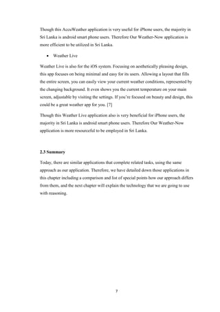 7
Though this AccuWeather application is very useful for iPhone users, the majority in
Sri Lanka is android smart phone users. Therefore Our Weather-Now application is
more efficient to be utilized in Sri Lanka.
 Weather Live
Weather Live is also for the iOS system. Focusing on aesthetically pleasing design,
this app focuses on being minimal and easy for its users. Allowing a layout that fills
the entire screen, you can easily view your current weather conditions, represented by
the changing background. It even shows you the current temperature on your main
screen, adjustable by visiting the settings. If you’re focused on beauty and design, this
could be a great weather app for you. [7]
Though this Weather Live application also is very beneficial for iPhone users, the
majority in Sri Lanka is android smart phone users. Therefore Our Weather-Now
application is more resourceful to be employed in Sri Lanka.
2.3 Summary
Today, there are similar applications that complete related tasks, using the same
approach as our application. Therefore, we have detailed down those applications in
this chapter including a comparison and list of special points how our approach differs
from them, and the next chapter will explain the technology that we are going to use
with reasoning.
 